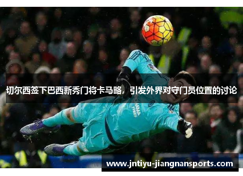 切尔西签下巴西新秀门将卡马略，引发外界对守门员位置的讨论