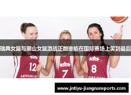 瑞典女篮与黑山女篮激战正酣谁能在国际赛场上笑到最后