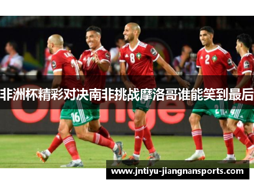非洲杯精彩对决南非挑战摩洛哥谁能笑到最后